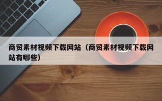 铜陵商贸素材视频下载网站（商贸素材视频下载网站有哪些）