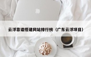 铜陵云浮靠谱搭建网站排行榜（广东云浮项目）