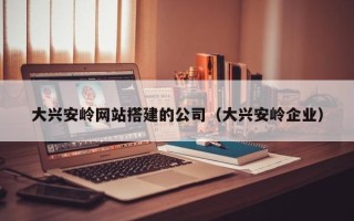 铜陵大兴安岭网站搭建的公司（大兴安岭企业）