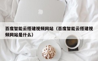 铜陵百度智能云搭建视频网站（百度智能云搭建视频网站是什么）