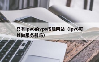 铜陵只有ipv6的vps搭建网站（ipv6可以做服务器吗）