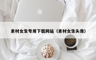 铜陵素材女生专用下载网站（素材女生头像）